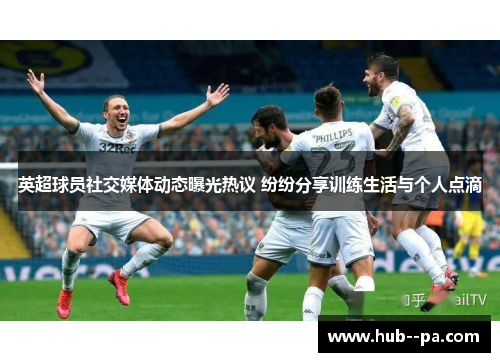 英超球员社交媒体动态曝光热议 纷纷分享训练生活与个人点滴