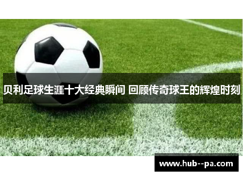 贝利足球生涯十大经典瞬间 回顾传奇球王的辉煌时刻