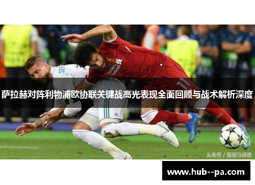 萨拉赫对阵利物浦欧协联关键战高光表现全面回顾与战术解析深度