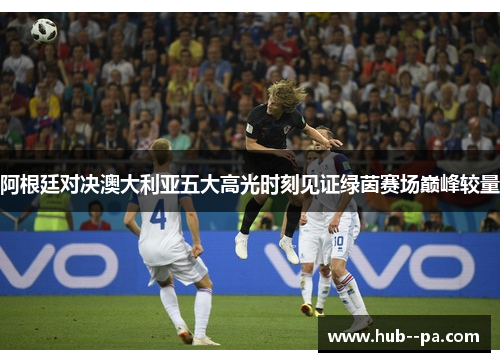 阿根廷对决澳大利亚五大高光时刻见证绿茵赛场巅峰较量