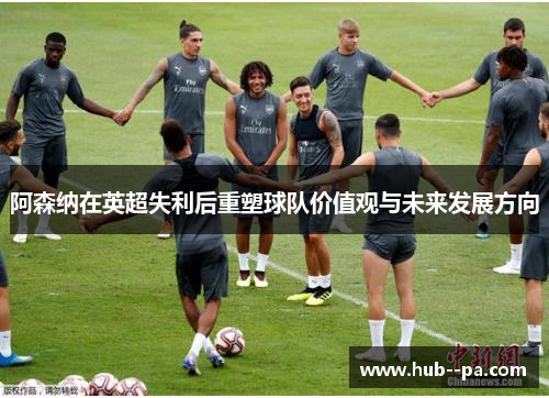 阿森纳在英超失利后重塑球队价值观与未来发展方向