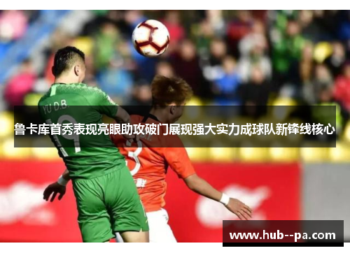 鲁卡库首秀表现亮眼助攻破门展现强大实力成球队新锋线核心