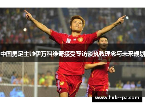 中国男足主帅伊万科维奇接受专访谈执教理念与未来规划