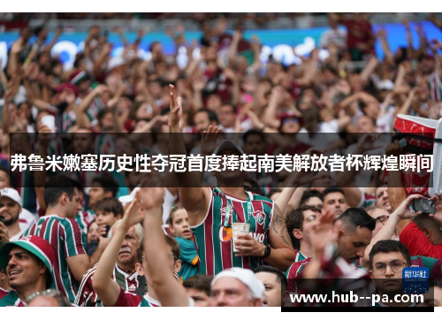 弗鲁米嫩塞历史性夺冠首度捧起南美解放者杯辉煌瞬间