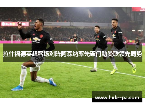 拉什福德英超客场对阵阿森纳率先破门助曼联领先局势