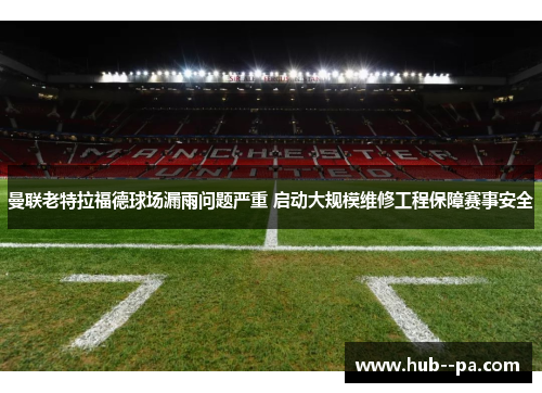 曼联老特拉福德球场漏雨问题严重 启动大规模维修工程保障赛事安全