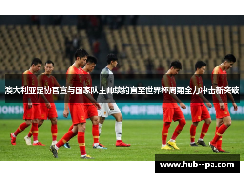 澳大利亚足协官宣与国家队主帅续约直至世界杯周期全力冲击新突破