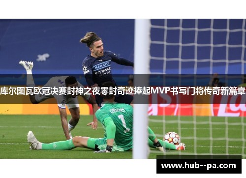 库尔图瓦欧冠决赛封神之夜零封奇迹捧起MVP书写门将传奇新篇章